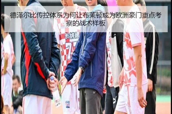 德泽尔比传控体系为何让布莱顿成为欧洲豪门重点考察的战术样板
